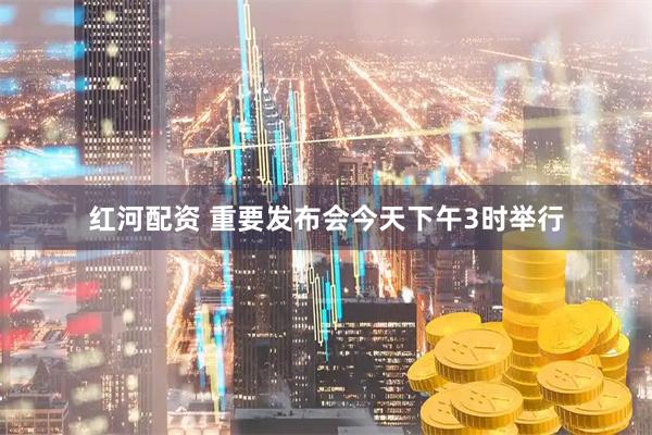 红河配资 重要发布会今天下午3时举行