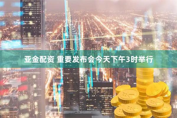亚金配资 重要发布会今天下午3时举行
