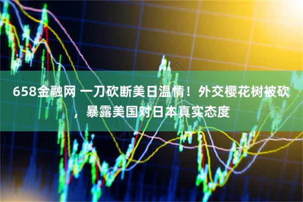 658金融网 一刀砍断美日温情！外交樱花树被砍，暴露美国对日本真实态度