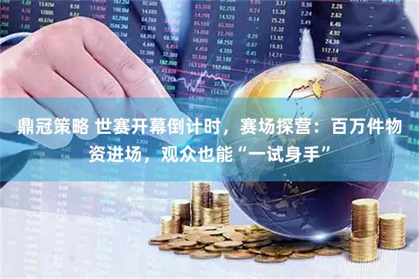 鼎冠策略 世赛开幕倒计时，赛场探营：百万件物资进场，观众也能“一试身手”