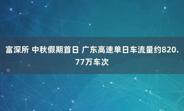 富深所 中秋假期首日 广东高速单日车流量约820.77万车次