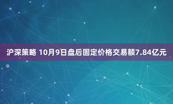 沪深策略 10月9日盘后固定价格交易额7.84亿元