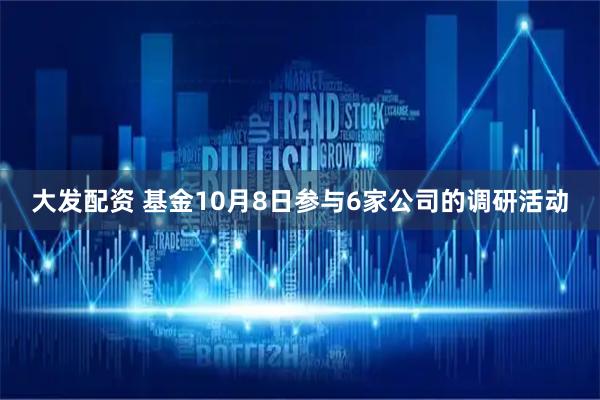 大发配资 基金10月8日参与6家公司的调研活动