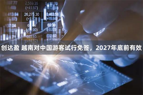 创达盈 越南对中国游客试行免签，2027年底前有效