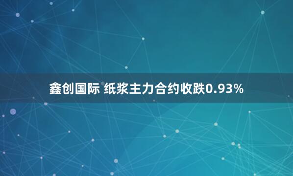 鑫创国际 纸浆主力合约收跌0.93%