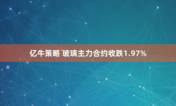 亿牛策略 玻璃主力合约收跌1.97%