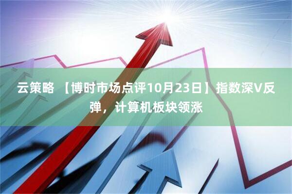 云策略 【博时市场点评10月23日】指数深V反弹，计算机板块领涨
