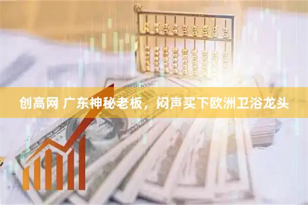 创高网 广东神秘老板,闷声买下欧洲卫浴龙头