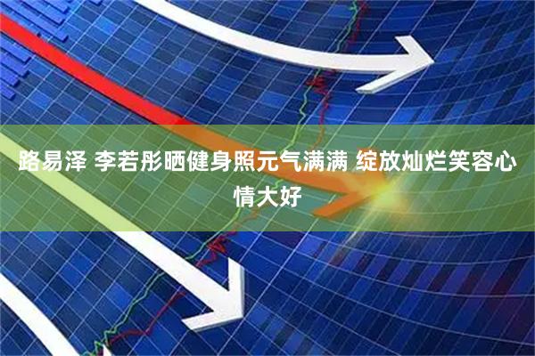 路易泽 李若彤晒健身照元气满满 绽放灿烂笑容心情大好