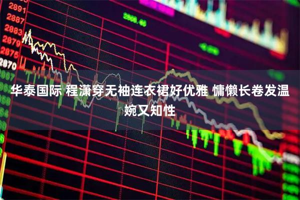 华泰国际 程潇穿无袖连衣裙好优雅 慵懒长卷发温婉又知性