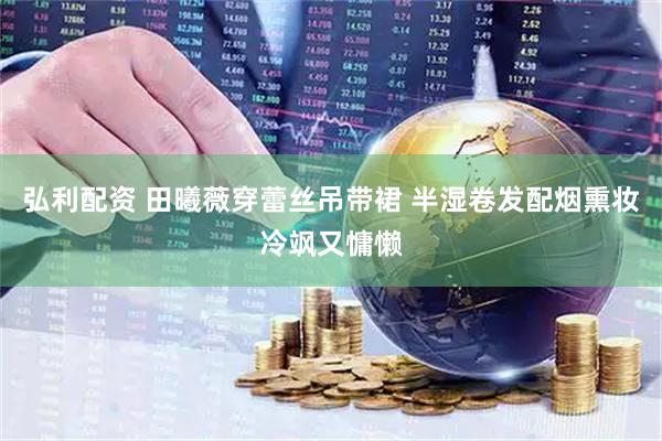 弘利配资 田曦薇穿蕾丝吊带裙 半湿卷发配烟熏妆冷飒又慵懒