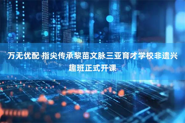 万无优配 指尖传承黎苗文脉三亚育才学校非遗兴趣班正式开课