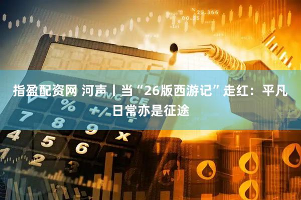 指盈配资网 河声丨当“26版西游记”走红：平凡日常亦是征途