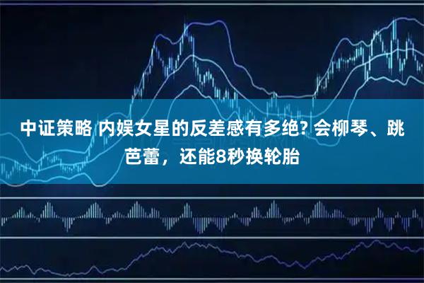 中证策略 内娱女星的反差感有多绝? 会柳琴、跳芭蕾，还能8秒换轮胎