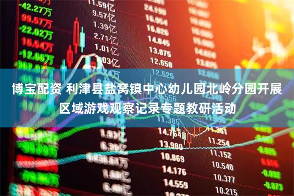 博宝配资 利津县盐窝镇中心幼儿园北岭分园开展区域游戏观察记录专题教研活动