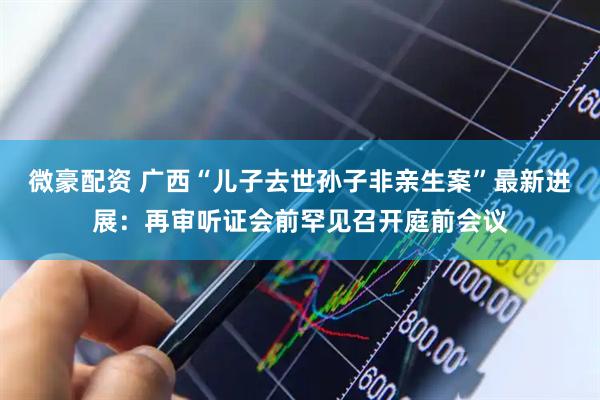微豪配资 广西“儿子去世孙子非亲生案”最新进展：再审听证会前罕见召开庭前会议