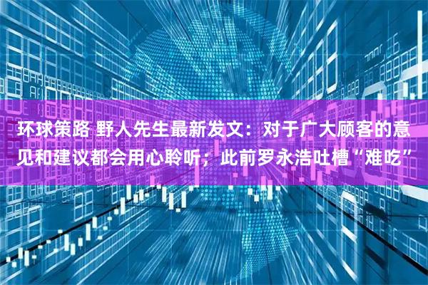 环球策路 野人先生最新发文：对于广大顾客的意见和建议都会用心聆听；此前罗永浩吐槽“难吃”